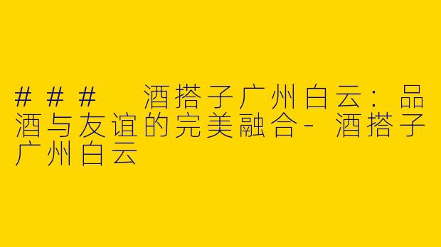 ### 酒搭子广州白云：品酒与友谊的完美融合-酒搭子广州白云