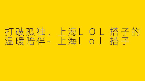 打破孤独，上海LOL搭子的温暖陪伴-上海lol搭子