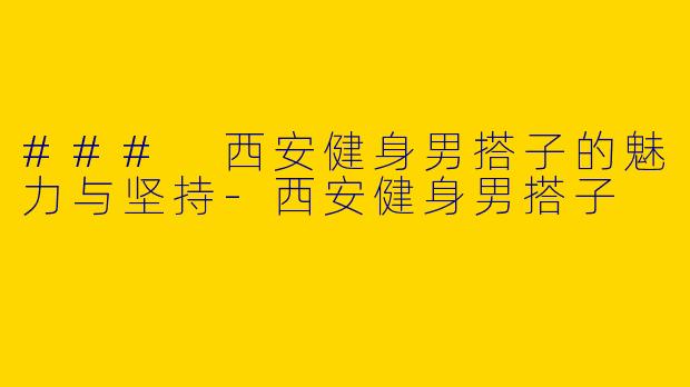 ### 西安健身男搭子的魅力与坚持-西安健身男搭子