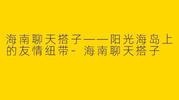 海南聊天搭子——阳光海岛上的友情纽带-海南聊天搭子