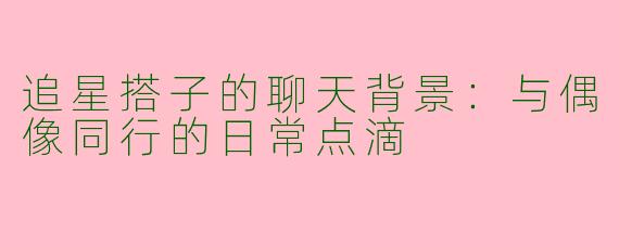 追星搭子的聊天背景:与偶像同行的日常点滴