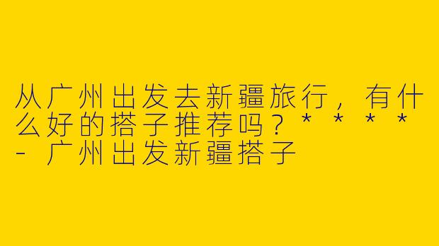 从广州出发去新疆旅行，有什么好的搭子推荐吗？****
