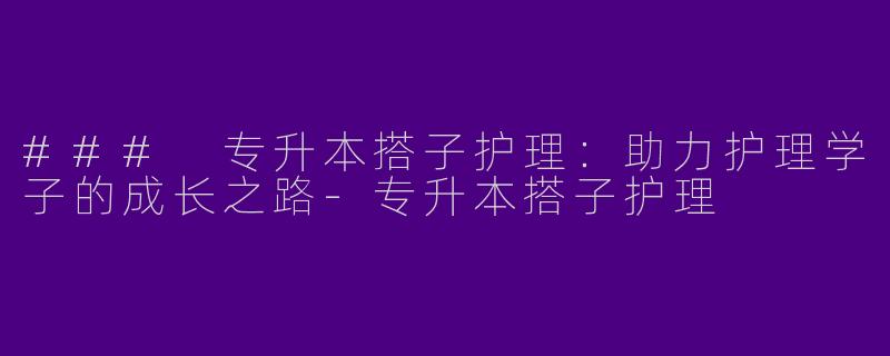 ### 专升本搭子护理：助力护理学子的成长之路