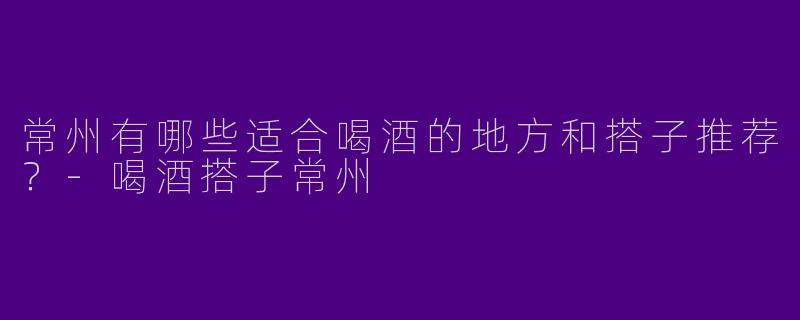 常州有哪些适合喝酒的地方和搭子推荐？