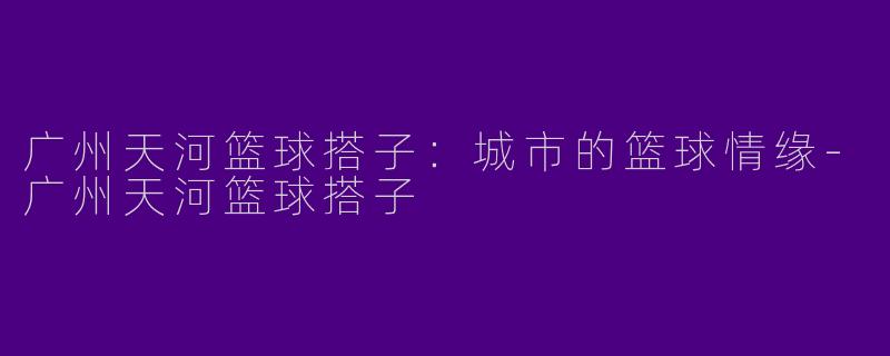 广州天河篮球搭子：城市的篮球情缘