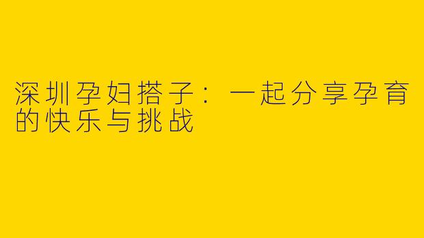 深圳孕妇搭子：一起分享孕育的快乐与挑战