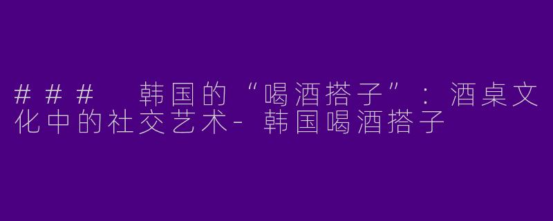 ### 韩国的“喝酒搭子”：酒桌文化中的社交艺术-韩国喝酒搭子