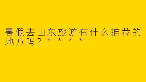 暑假去山东旅游有什么推荐的地方吗?****