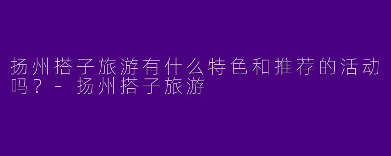 扬州搭子旅游有什么特色和推荐的活动吗？