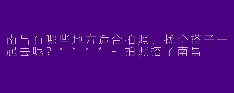 南昌有哪些地方适合拍照,找个搭子一起去呢?****