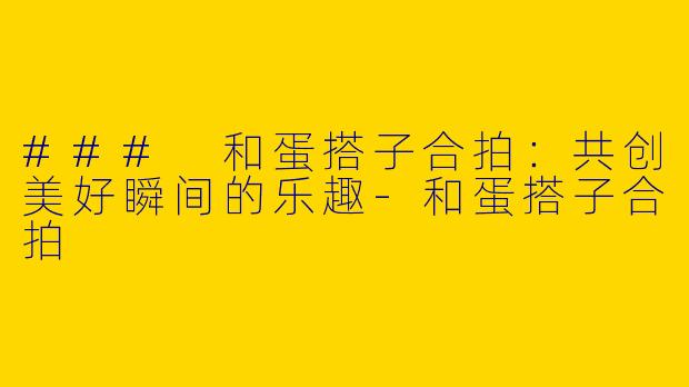 ### 和蛋搭子合拍：共创美好瞬间的乐趣-和蛋搭子合拍