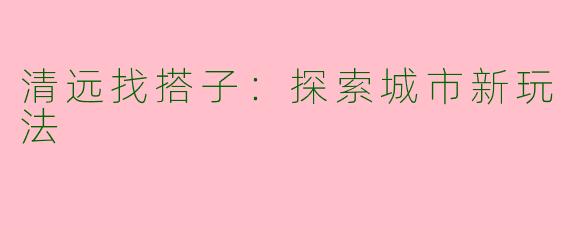 清远找搭子：探索城市新玩法