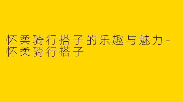 怀柔骑行搭子的乐趣与魅力-怀柔骑行搭子