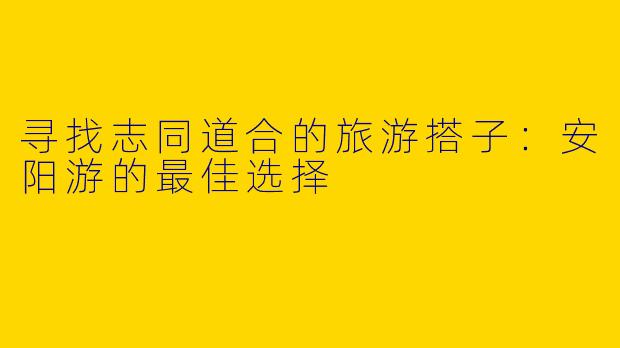 寻找志同道合的旅游搭子:安阳游的最佳选择