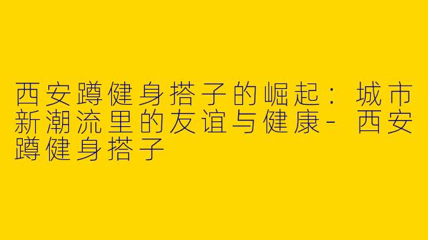 西安蹲健身搭子的崛起：城市新潮流里的友谊与健康-西安蹲健身搭子