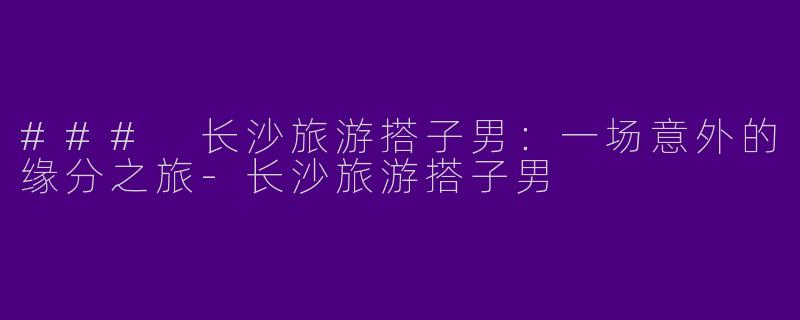 ### 长沙旅游搭子男：一场意外的缘分之旅-长沙旅游搭子男