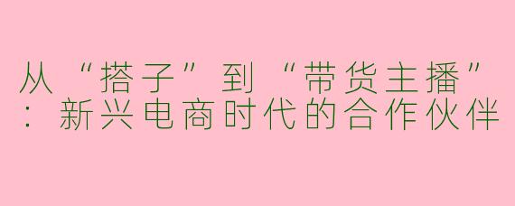 从“搭子”到“带货主播”：新兴电商时代的合作伙伴