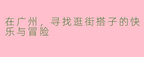 在广州，寻找逛街搭子的快乐与冒险