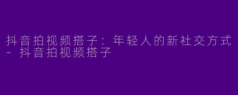 抖音拍视频搭子:年轻人的新社交方式