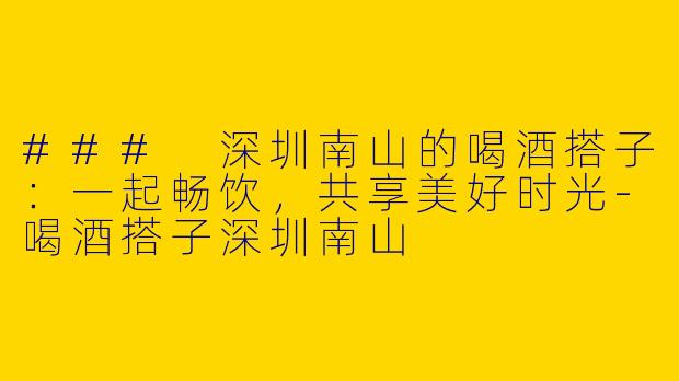 ### 深圳南山的喝酒搭子：一起畅饮，共享美好时光-喝酒搭子深圳南山