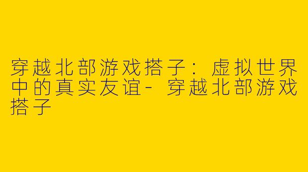 穿越北部游戏搭子：虚拟世界中的真实友谊-穿越北部游戏搭子