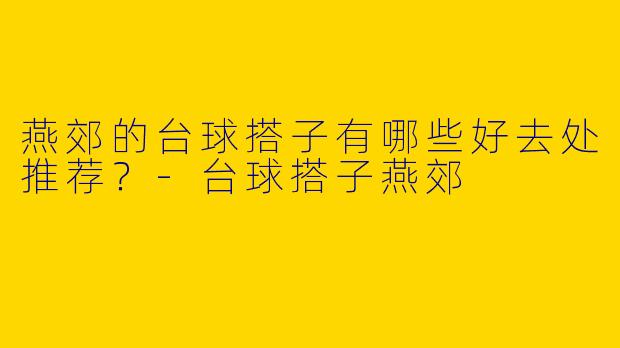 燕郊的台球搭子有哪些好去处推荐？-台球搭子燕郊