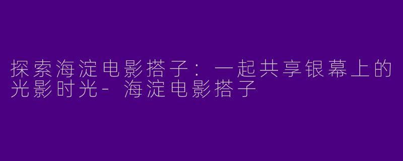 探索海淀电影搭子:一起共享银幕上的光影时光