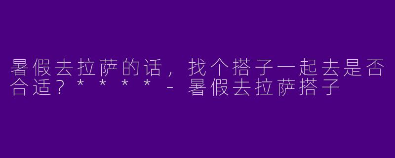 暑假去拉萨的话，找个搭子一起去是否合适？****
