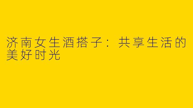 济南女生酒搭子：共享生活的美好时光