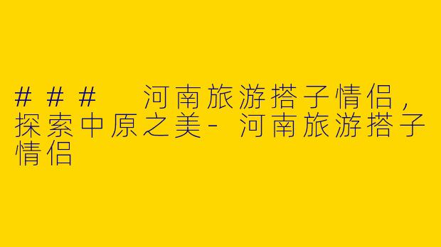 ### 河南旅游搭子情侣，探索中原之美-河南旅游搭子情侣