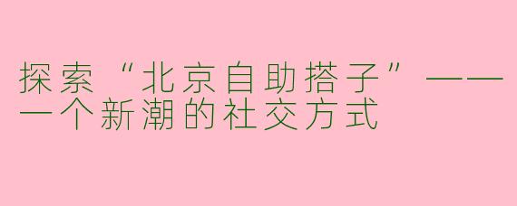 探索“北京自助搭子”——一个新潮的社交方式