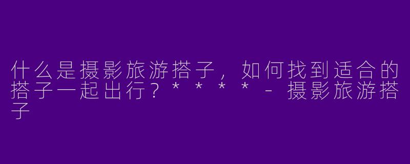什么是摄影旅游搭子,如何找到适合的搭子一起出行?****