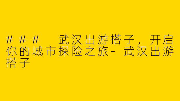 ### 武汉出游搭子,开启你的城市探险之旅