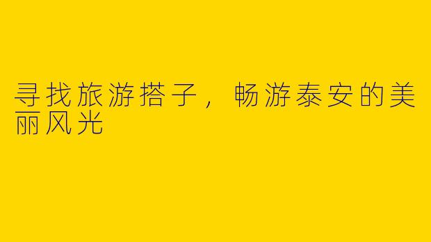 寻找旅游搭子，畅游泰安的美丽风光