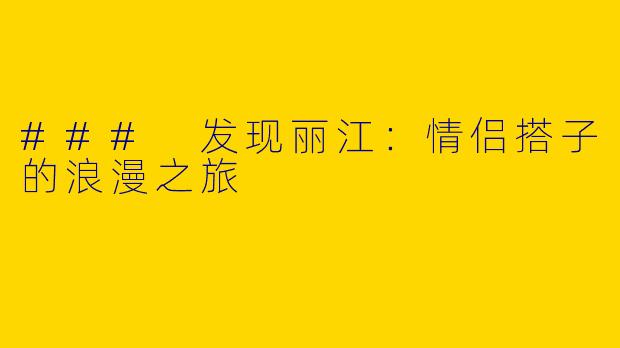 ### 发现丽江：情侣搭子的浪漫之旅