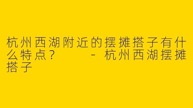 杭州西湖附近的摆摊搭子有什么特点?