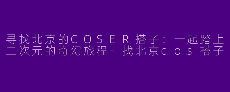 寻找北京的COSER搭子：一起踏上二次元的奇幻旅程-找北京cos搭子