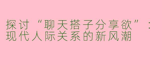 探讨“聊天搭子分享欲”：现代人际关系的新风潮