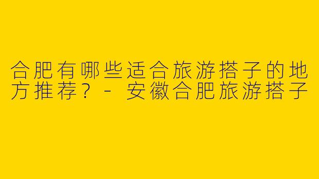 合肥有哪些适合旅游搭子的地方推荐？