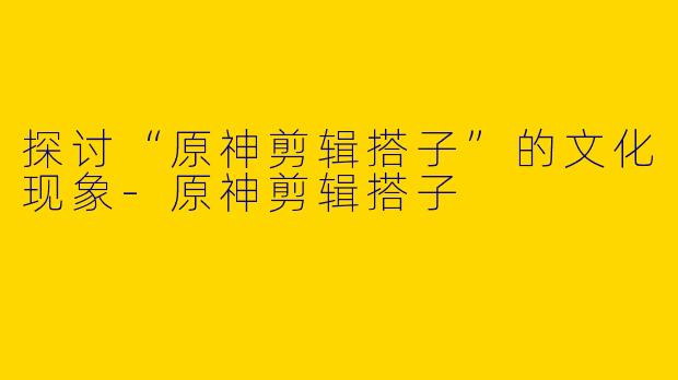 探讨“原神剪辑搭子”的文化现象-原神剪辑搭子