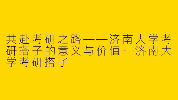 共赴考研之路——济南大学考研搭子的意义与价值-济南大学考研搭子