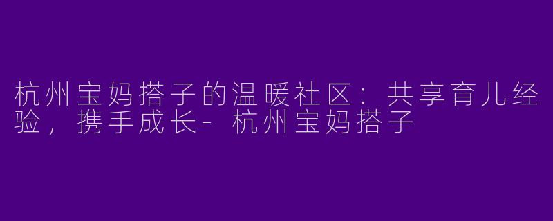 杭州宝妈搭子的温暖社区：共享育儿经验，携手成长-杭州宝妈搭子