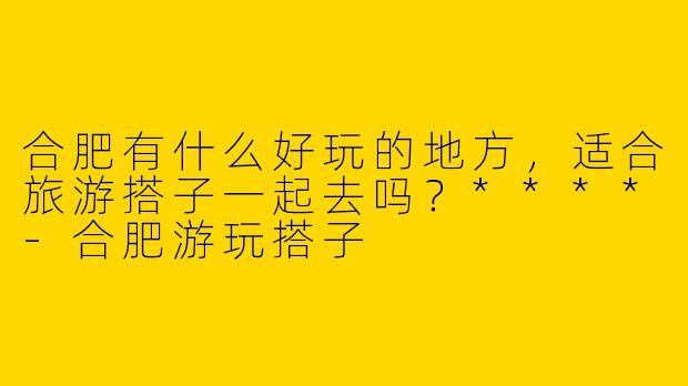 合肥有什么好玩的地方,适合旅游搭子一起去吗?****