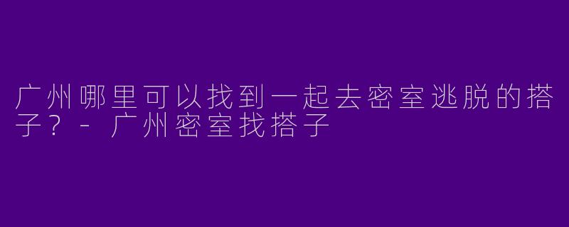 广州哪里可以找到一起去密室逃脱的搭子？