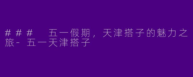 ### 五一假期，天津搭子的魅力之旅-五一天津搭子