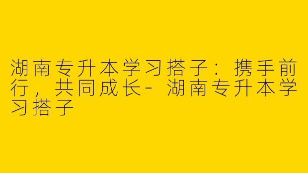 湖南专升本学习搭子：携手前行，共同成长-湖南专升本学习搭子