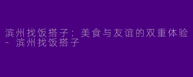 滨州找饭搭子：美食与友谊的双重体验-滨州找饭搭子