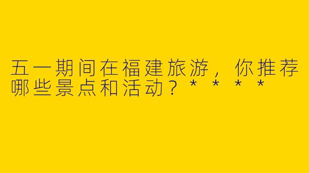 五一期间在福建旅游，你推荐哪些景点和活动？****
