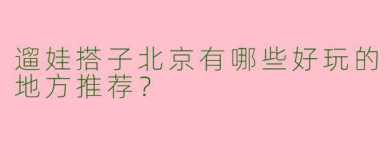 遛娃搭子北京有哪些好玩的地方推荐？