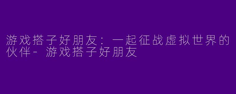 游戏搭子好朋友：一起征战虚拟世界的伙伴-游戏搭子好朋友